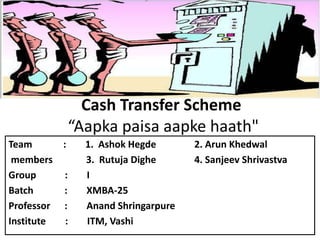Cash Transfer Scheme
“Aapka paisa aapke haath"
Team : 1. Ashok Hegde 2. Arun Khedwal
members 3. Rutuja Dighe 4. Sanjeev Shrivastva
Group : I
Batch : XMBA-25
Professor : Anand Shringarpure
Institute : ITM, Vashi
 