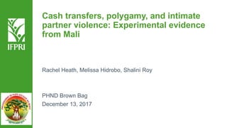 Cash transfers, polygamy, and intimate
partner violence: Experimental evidence
from Mali
Rachel Heath, Melissa Hidrobo, Shalini Roy
PHND Brown Bag
December 13, 2017
 
