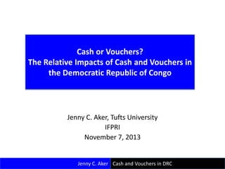 Cash or Vouchers?
The Relative Impacts of Cash and Vouchers in
the Democratic Republic of Congo

Jenny C. Aker, Tufts University
IFPRI
November 7, 2013

Jenny C. Aker Cash and Vouchers in DRC

 