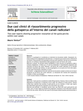 Giornale Italiano di Endodonzia (2012) 26, 28—35


                                         Disponibile online all’indirizzo www.sciencedirect.com




                                        j o u r n a l h o m e p a g e : w w w. e l s e v i e r. c o m / l o c a t e / g i e



CASO CLINICO

Due casi clinici di riassorbimento progressivo
della guttaperca all’interno dei canali radicolari
Two case reports showing progressive resorption of the gutta-percha
within root canals

Mauro Venturi *

Medico Chirurgo Specialista in Odontostomatologia; libero professionista, Bologna

Ricevuto il 27 dicembre 2011; accettato l’1 febbraio 2012
Disponibile online il 14 marzo 2012



  PAROLE CHIAVE                        Riassunto
  Guttaperca;                          Obiettivi: La guttaperca e considerata un materiale da otturazione stabile. Nonostante cio,
                                                                   `                                                                    `
  Riassorbimento;                      esiste evidenza che la degradazione del poli(trans-1,4-isoprene) puo avvenire sotto l’inﬂuenza di
                                                                                                            `
  Degradazione;                                      `
                                       vari fattori. E documentato che la guttaperca estrusa si puo riassorbire. Nei due casi che verranno
                                                                                                  `
  Filling;                             descritti si e veriﬁcato riassorbimento della guttaperca anche all’interno dei canali.
                                                    `
  Isoprene.                            Materiali e metodi: Un secondo molare mandibolare e stato otturato con guttaperca calda e
                                                                                                `
                                       cemento endodontico. Il follow-up a 15 anni ha evidenziato il riassorbimento progressivo del
                                       materiale all’interno dei canali radicolari. All’interno del canale radicolare di un secondo
  KEYWORDS
                                       premolare mascellare gia trattato, un cono di guttaperca, la cui punta era 5 mm oltre apice,
                                                                 `
  Gutta-percha;
                                       e stato quasi interamente riassorbito in 9 anni.
                                       `
  Resorption;
                                       Conclusioni: La degradazione lenta dei materiali da otturazione canalare avviene sia nei tessuti
  Degradation;
                                       periapicali sia all’interno dei canali radicolari. La valutazione del risultato del trattamento
  Filling;
                                       richiede un follow-up prolungato.
  Isoprene.
                                       ß 2012 Societa Italiana di Endodonzia. Pubblicato da Elsevier Srl. Tutti i diritti riservati.
                                                        `


                                       Summary
                                       Objectives: Gutta-percha is considered a stable ﬁlling material. However, there is evidence that
                                       degradation of poly(trans-1,4-isoprene) occurs under the inﬂuence of many factors. Several
                                       studies have reported that excesses of gutta-percha can be resorbed. In both case reports
                                       described below gutta-percha resorption occurred within root canals.
                                       Materials and methods: A mandibular second molar was ﬁlled with warm gutta-percha and
                                       sealer, and a 15-year follow-up showed the progressive resorption of the obturation material
                                       within the root canals. Within the root canal of a previously treated maxillary second premolar, a



 * Corrispondenza: viale Oriani, 52 — 40137 Bologna.
   E-mail: info@endodonziamauroventuri.it (M. Venturi).

1121-4171/$ — see front matter ß 2012 Societa Italiana di Endodonzia. Pubblicato da Elsevier Srl. Tutti i diritti riservati.
                                            `
doi:10.1016/j.gien.2012.02.003
 