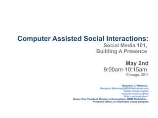 Computer Assisted Social Interactions: Social Media 101,  Building A Presence  May 2nd 9:00am-10:15am  Chicago, 2011 Benjamin J. Weisman,   [email_address] twitter.com/buckyben facbook.com/buckyben flickr.com/buckyben1 Senior Vice President, Director of Innovations, MRM Worldwide –  Princeton Office, an InterPublic Group company 