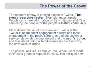 The Power of the Crowd The moment of now is a rising aspect of Twitter.  The crowd sourcing factor.  Example, mass transit...
