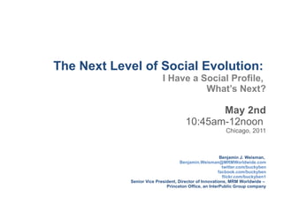 The Next Level of Social Evolution:   I Have a Social Profile,  What ’s Next? May 2nd 10:45am-12noon  Chicago, 2011 Benjamin J. Weisman,   [email_address] twitter.com/buckyben facbook.com/buckyben flickr.com/buckyben1 Senior Vice President, Director of Innovations, MRM Worldwide –  Princeton Office, an InterPublic Group company 