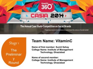 Stage 1 
The 
Preliminar 
y 
Round 
Team Name: VitaminC 
Name of first member: Sumit Sahay 
College Name: Institute of Management 
Technology, Ghaziabad 
Name of second member: 
College Name: Institute of Management 
Technology, Ghaziabad 
 