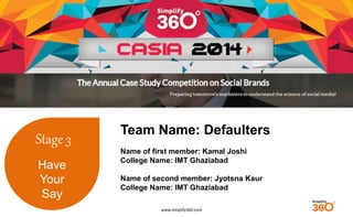 www.simplify360.com 
Stage 3 
Have 
Your 
Say 
Team Name: Defaulters 
Name of first member: Kamal Joshi 
College Name: IMT Ghaziabad 
Name of second member: Jyotsna Kaur 
College Name: IMT Ghaziabad 
 