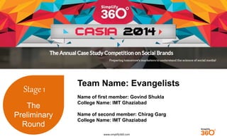 www.simplify360.com 
Stage 1 
The 
Preliminary 
Round 
Team Name: Evangelists 
Name of first member: Govind Shukla 
College Name: IMT Ghaziabad 
Name of second member: Chirag Garg 
College Name: IMT Ghaziabad 
 