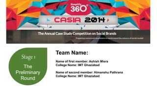 Stage 1 
The 
Preliminary 
Round 
Team Name: 
Name of first member: Ashish Misra 
College Name: IMT Ghaziabad 
Name of second member: Himanshu Pathrana 
College Name: IMT Ghaziabad 
 