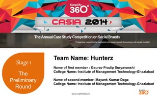 www.simplify360.com 
Stage 1 
The 
Preliminary 
Round 
Team Name: Hunterz 
Name of first member : Gaurav Pradip Suryavanshi 
College Name: Institute of Management Technology-Ghaziabad 
Name of second member: Mayank Kumar Daga 
College Name: Institute of Management Technology-Ghaziabad 
 