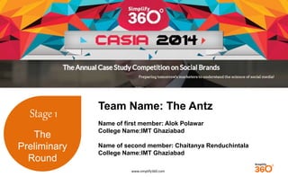 www.simplify360.com 
Stage 1 
The 
Preliminary 
Round 
Team Name: The Antz 
Name of first member: Alok Polawar 
College Name:IMT Ghaziabad 
Name of second member: Chaitanya Renduchintala 
College Name:IMT Ghaziabad 
 