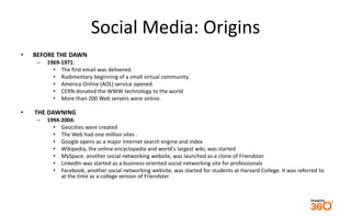 Social Media: Origins 
• BEFORE THE DAWN 
– 1969-1971: 
• The first email was delivered. 
• Rudimentary beginning of a sma...