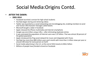 Social Media:Origins Contd. 
• AFTER THE DAWN: 
– 2005-2014 
• Facebook launched a version for high school students 
• You...