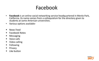Facebook 
• Facebook is an online social networking service headquartered in Menlo Park, 
California. Its name comes from a colloquialism for the directory given to 
students at some American universities. 
• Various options available- 
 News Feed 
 Facebook Notes 
 Messaging 
 Voice calls 
 Video calling 
 Following 
 Privacy 
 Like button 
 