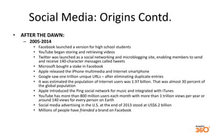 Social Media: Origins Contd. 
• AFTER THE DAWN: 
– 2005-2014 
• Facebook launched a version for high school students 
• YouTube began storing and retrieving videos 
• Twitter was launched as a social networking and microblogging site, enabling members to send 
and receive 140-character messages called tweets 
• Microsoft bought a stake in Facebook 
• Apple released the iPhone multimedia and Internet smartphone 
• Google saw one trillion unique URLs – after eliminating duplicate entries 
• It was estimated the population of Internet users was 1.97 billion. That was almost 30 percent of 
the global population 
• Apple introduced the Ping social network for music and integrated with iTunes 
• YouTube has more than 800 million users each month with more than 1 trillion views per year or 
around 140 views for every person on Earth 
• Social media advertising in the U.S. at the end of 2013 stood at US$6.2 billion 
• Millions of people have friended a brand on Facebook 
 
