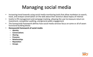 Managing social media 
• Increasing trend towards using social media monitoring tools that allow marketers to search, 
track, and analyze conversation on the web about their brand or about topics of interest 
• Useful in PR management and campaign tracking, allowing the user to measure return on 
investment, competitor-auditing, and general public engagement 
• The honeycomb framework defines how social media services focus on some or all of seven 
functional building blocks 
• Honeycomb framework of social media 
– Identity 
– Conversations 
– Sharing 
– Presence 
– Relationships 
– Reputation 
– Groups 
 