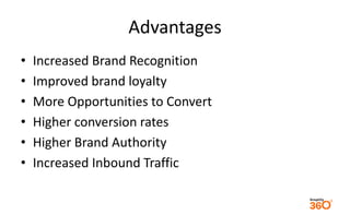 Advantages 
• Increased Brand Recognition 
• Improved brand loyalty 
• More Opportunities to Convert 
• Higher conversion rates 
• Higher Brand Authority 
• Increased Inbound Traffic 
 