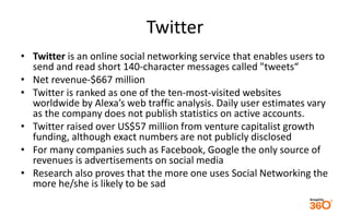 Twitter 
• Twitter is an online social networking service that enables users to 
send and read short 140-character messages called "tweets“ 
• Net revenue-$667 million 
• Twitter is ranked as one of the ten-most-visited websites 
worldwide by Alexa’s web traffic analysis. Daily user estimates vary 
as the company does not publish statistics on active accounts. 
• Twitter raised over US$57 million from venture capitalist growth 
funding, although exact numbers are not publicly disclosed 
• For many companies such as Facebook, Google the only source of 
revenues is advertisements on social media 
• Research also proves that the more one uses Social Networking the 
more he/she is likely to be sad 
 