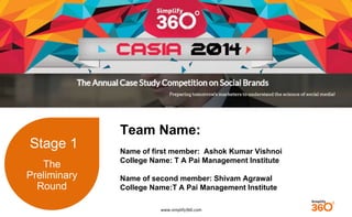 www.simplify360.com 
Stage 1 
The 
Preliminary 
Round 
Team Name: 
Name of first member: Ashok Kumar Vishnoi 
College Name: T A Pai Management Institute 
Name of second member: Shivam Agrawal 
College Name:T A Pai Management Institute 
 