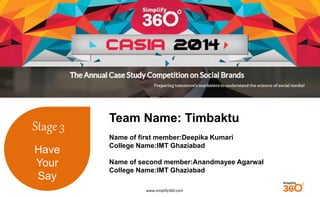 www.simplify360.com 
Stage 3 
Have 
Your 
Say 
Team Name: Timbaktu 
Name of first member:Deepika Kumari 
College Name:IMT Ghaziabad 
Name of second member:Anandmayee Agarwal 
College Name:IMT Ghaziabad 
 