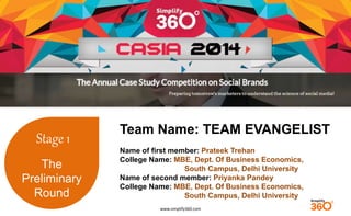 www.simplify360.com 
Stage 1 
The 
Preliminary 
Round 
Team Name: TEAM EVANGELIST 
Name of first member: Prateek Trehan 
College Name: MBE, Dept. Of Business Economics, 
South Campus, Delhi University 
Name of second member: Priyanka Pandey 
College Name: MBE, Dept. Of Business Economics, 
South Campus, Delhi University 
 