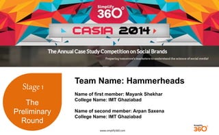 www.simplify360.com 
Stage 1 
The 
Preliminary 
Round 
Team Name: Hammerheads 
Name of first member: Mayank Shekhar 
College Name: IMT Ghaziabad 
Name of second member: Arpan Saxena 
College Name: IMT Ghaziabad 
 