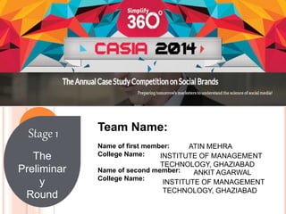 Stage 1 
The 
Preliminar 
y 
Round 
Team Name: 
Name of first member: 
College Name: 
Name of second member: 
College Name: 
ATIN MEHRA 
INSTITUTE OF MANAGEMENT 
TECHNOLOGY, GHAZIABAD 
ANKIT AGARWAL 
INSTITUTE OF MANAGEMENT 
TECHNOLOGY, GHAZIABAD 
 