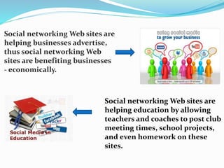 Social networking Web sites are 
helping businesses advertise, 
thus social networking Web 
sites are benefiting businesses 
- economically. 
Social networking Web sites are 
helping education by allowing 
teachers and coaches to post club 
meeting times, school projects, 
and even homework on these 
sites. 
 