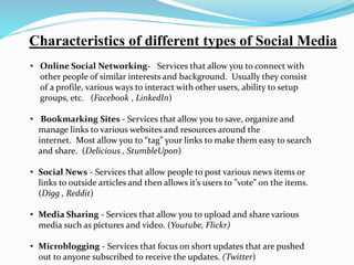 Characteristics of different types of Social Media 
• Online Social Networking- Services that allow you to connect with 
other people of similar interests and background. Usually they consist 
of a profile, various ways to interact with other users, ability to setup 
groups, etc. (Facebook , LinkedIn) 
• Bookmarking Sites - Services that allow you to save, organize and 
manage links to various websites and resources around the 
internet. Most allow you to “tag” your links to make them easy to search 
and share. (Delicious , StumbleUpon) 
• Social News - Services that allow people to post various news items or 
links to outside articles and then allows it’s users to ”vote” on the items. 
(Digg , Reddit) 
• Media Sharing - Services that allow you to upload and share various 
media such as pictures and video. (Youtube, Flickr) 
• Microblogging - Services that focus on short updates that are pushed 
out to anyone subscribed to receive the updates. (Twitter) 
 