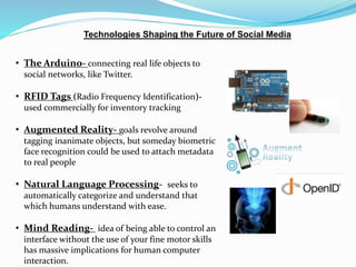 Technologies Shaping the Future of Social Media 
• The Arduino- connecting real life objects to 
social networks, like Twitter. 
• RFID Tags (Radio Frequency Identification)- 
used commercially for inventory tracking 
• Augmented Reality- goals revolve around 
tagging inanimate objects, but someday biometric 
face recognition could be used to attach metadata 
to real people 
• Natural Language Processing- seeks to 
automatically categorize and understand that 
which humans understand with ease. 
• Mind Reading- idea of being able to control an 
interface without the use of your fine motor skills 
has massive implications for human computer 
interaction. 
 