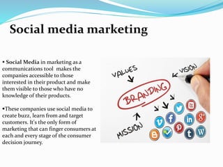 Social media marketing 
 Social Media in marketing as a 
communications tool makes the 
companies accessible to those 
interested in their product and make 
them visible to those who have no 
knowledge of their products. 
These companies use social media to 
create buzz, learn from and target 
customers. It's the only form of 
marketing that can finger consumers at 
each and every stage of the consumer 
decision journey. 
 