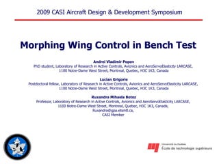 Morphing Wing Control in Bench Test   Andrei Vladimir Popov PhD student, Laboratory of Research in Active Controls, Avionics and AeroServoElasticity LARCASE,  1100 Notre-Dame West Street, Montreal, Quebec, H3C 1K3, Canada Lucian Grigorie Postdoctoral fellow , Laboratory of Research in Active Controls, Avionics and AeroServoElasticity LARCASE,  1100 Notre-Dame West Street, Montreal, Quebec, H3C 1K3, Canada Ruxandra Mihaela Botez Professor, Laboratory of Research in Active Controls, Avionics and AeroServoElasticity LARCASE,  1100 Notre-Dame West Street, Montreal, Quebec, H3C 1K3, Canada,  Ruxandra@gpa.etsmtl.ca,   CASI Member   
