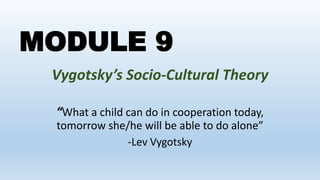 MODULE 9
Vygotsky’s Socio-Cultural Theory
“What a child can do in cooperation today,
tomorrow she/he will be able to do alone”
-Lev Vygotsky
 
