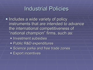 Industrial Policies Includes a wide variety of policy instruments that are intended to advance the international competitiveness of “national champion” firms, such as: Investment subsidies Public R&D expenditures Science parks and free trade zones Export incentives 