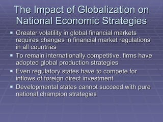 The Impact of Globalization on National Economic Strategies Greater volatility in global financial markets requires changes in financial market regulations in all countries To remain internationally competitive, firms have adopted global production strategies Even regulatory states have to compete for inflows of foreign direct investment Developmental states cannot succeed with pure national champion strategies 