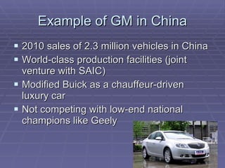 Example of GM in China 2010 sales of 2.3 million vehicles in China World-class production facilities (joint venture with SAIC) Modified Buick as a chauffeur-driven luxury car Not competing with low-end national champions like Geely 