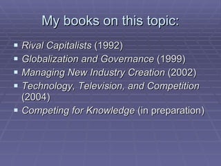 My books on this topic: Rival Capitalists  (1992) Globalization and Governance  (1999) Managing New Industry Creation  (2002) Technology, Television, and Competition  (2004) Competing for Knowledge  (in preparation) 