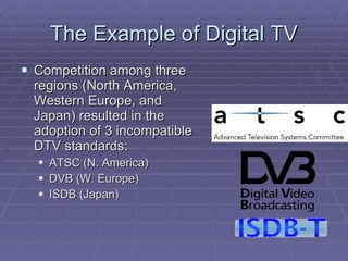 The Example of Digital TV Competition among three regions (North America, Western Europe, and Japan) resulted in the adoption of 3 incompatible DTV standards: ATSC (N. America) DVB (W. Europe) ISDB (Japan) 