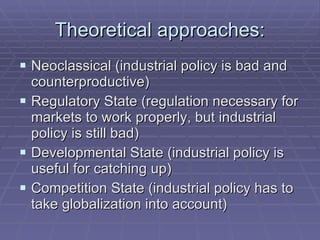 Theoretical approaches: Neoclassical (industrial policy is bad and counterproductive) Regulatory State (regulation necessary for markets to work properly, but industrial policy is still bad) Developmental State (industrial policy is useful for catching up) Competition State (industrial policy has to take globalization into account) 