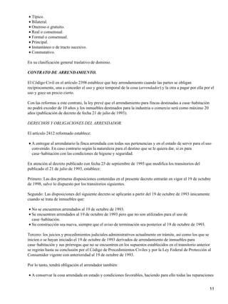 • Típico.
• Bilateral.
• Oneroso o gratuito.
• Real o consensual.
• Formal o consensual.
• Principal.
• Instantáneo o de tracto sucesivo.
• Conmutativo.

En su clasificación general traslativo de dominio.

CONTRATO DE ARRENDAMIENTO.

El Código Civil en el artículo 2398 establece que hay arrendamiento cuando las partes se obligan
recíprocamente, una a conceder el uso y goce temporal de la cosa (arrendador) y la otra a pagar por ella por el
uso y goce un precio cierto.

Con las reformas a este contrato, la ley prevé que el arrendamiento para fincas destinadas a casa−habitación
no podrá exceder de 10 años y los inmuebles destinados para la industria o comercio será como máximo 20
años (publicación de decreto de fecha 21 de julio de 1993).

DERECHOS Y OBLIGACIONES DEL ARRENDADOR.

El artículo 2412 reformado establece:

• A entregar al arrendatario la finca arrendada con todas sus pertenencias y en el estado de servir para el uso
  convenido. En caso contrario según la naturaleza para el destino que se le quiera dar, si es para
  casa−habitación con las condiciones de higiene y seguridad.

En atención al decreto publicado con fecha 23 de septiembre de 1993 que modifica los transitorios del
publicado el 21 de julio de 1993, establece:

Primero: Las dos primeras disposiciones contenidas en el presente decreto entrarán en vigor el 19 de octubre
de 1998, salvo lo dispuesto por los transitorios siguientes.

Segundo: Las disposiciones del siguiente decreto se aplicarán a partir del 19 de octubre de 1993 únicamente
cuando se trata de inmuebles que:

• No se encuentren arrendados al 19 de octubre de 1993.
• Se encuentren arrendados al 19 de octubre de 1993 pero que no son utilizados para el uso de
  casa−habitación.
• Su construcción sea nueva, siempre que el aviso de terminación sea posterior al 19 de octubre de 1993.

Tercero: los juicios y procedimientos judiciales administrativos actualmente en trámite, así como los que se
inicien o se hayan iniciado el 19 de octubre de 1993 derivados de arrendamiento de inmuebles para
casa−habitación y sus prórrogas que no se encuentren en los supuestos establecidos en el transitorio anterior
se regirán hasta su conclusión por el Código de Procedimientos Civiles y por la Ley Federal de Protección al
Consumidor vigente con anterioridad al 19 de octubre de 1993.

Por lo tanto, tendrá obligación el arrendador también:

• A conservar la cosa arrendada en estado y condiciones favorables, haciendo para ello todas las reparaciones


                                                                                                               11
 