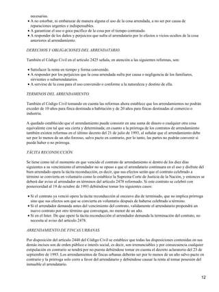 necesarias.
• A no estorbar, ni embarazar de manera alguna el uso de la cosa arrendada, a no ser por causa de
  reparaciones urgentes e indispensables.
• A garantizar el uso o goce pacífico de la cosa por el tiempo contratado.
• A responder de los daños y perjuicios que sufra el arrendatario por lo efectos o vicios ocultos de la cosa
  anteriores al arrendamiento.

DERECHOS Y OBLIGACIONES DEL ARRENDATARIO.

También el Código Civil en el artículo 2425 señala, en atención a las siguientes reformas, son:

• Satisfacer la renta en tiempo y forma convenido.
• A responder por los perjuicios que la cosa arrendada sufra por causa o negligencia de los familiares,
  sirvientes o subarrendatarios.
• A servirse de la cosa para el uso convenido o conforme a la naturaleza y destino de ella.

TERMINOS DEL ARRENDAMIENTO.

También el Código Civil tomando en cuenta las reformas ahora establece que los arrendamientos no podrán
exceder de 10 años para finca destinada a habitación y de 20 años para fincas destinadas al comercio o
industria.

A quedado establecido que el arrendamiento puede consistir en una suma de dinero o cualquier otra cosa
equivalente con tal que sea cierta y determinada; en cuanto a la prórroga de los contratos de arrendamiento
también existen reformas en el último decreto del 21 de julio de 1993, al señalar que el arrendamiento debe
ser por lo menos de un año forzoso, salvo pacto en contrario, por lo tanto, las partes no podrán convenir si
puede haber o no prórroga.

TÁCITA RECONDUCCIÓN.

Se tiene como tal el momento en que vencido el contrato de arrendamiento si dentro de los diez días
siguientes a su vencimiento el arrendador no se opuso a que el arrendatario continuara en el uso y disfrute del
bien arrendado opera la tácita reconducción, es decir, que sus efectos serán que el contrato celebrado a
término se convierta en voluntario como lo establece la Suprema Corte de Justicia de la Nación, y entonces se
deberá dar aviso al arrendador en términos del artículo 2478 reformado. Si este contrato se celebró con
posterioridad al 19 de octubre de 1993 debiéndose tomar los siguientes casos:

• Si el contrato ya venció opera la tácita reconducción al onceavo día de terminado, que no implica prórroga
  sino que sus efectos son que se convierta en voluntario después de haberse celebrado a término.
• Si el arrendador demanda antes del vencimiento del contrato, validamente el arrendatario propondrá un
  nuevo contrato por otro término que convengan, no menor de un año.
• Si en el Inter. De que opere la tácita reconducción el arrendador demanda la terminación del contrato, no
  necesita al aviso del artículo 2478.

ARRENDAMIENTO DE FINCAS URBANAS.

Por disposición del artículo 2448 del Código Civil se establece que todas las disposiciones contenidas en sus
demás incisos son de orden público e interés social, es decir, son irrenunciables y por consecuencia cualquier
estipulación en contrario se tendrá por no puesta debiéndose tomar en cuenta el decreto aclaratorio del 23 de
septiembre de 1993. Los arrendamientos de fincas urbanas deberán ser por lo menos de un año salvo pacto en
contrario y la prórroga solo corre a favor del arrendatario y debiéndose causar la renta al tomar posesión del
inmueble el arrendatario.


                                                                                                               12
 