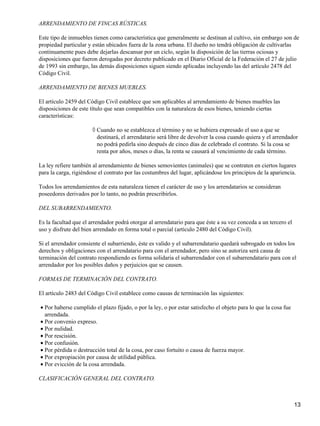 ARRENDAMIENTO DE FINCAS RÚSTICAS.

Este tipo de inmuebles tienen como característica que generalmente se destinan al cultivo, sin embargo son de
propiedad particular y están ubicados fuera de la zona urbana. El dueño no tendrá obligación de cultivarlas
continuamente pues debe dejarlas descansar por un ciclo, según la disposición de las tierras ociosas y
disposiciones que fueron derogadas por decreto publicado en el Diario Oficial de la Federación el 27 de julio
de 1993 sin embargo, las demás disposiciones siguen siendo aplicadas incluyendo las del artículo 2478 del
Código Civil.

ARRENDAMIENTO DE BIENES MUEBLES.

El artículo 2459 del Código Civil establece que son aplicables al arrendamiento de bienes muebles las
disposiciones de este título que sean compatibles con la naturaleza de esos bienes, teniendo ciertas
características:

                       ◊ Cuando no se establezca el término y no se hubiera expresado el uso a que se
                         destinará, el arrendatario será libre de devolver la cosa cuando quiera y el arrendador
                         no podrá pedirla sino después de cinco días de celebrado el contrato. Si la cosa se
                         renta por años, meses o días, la renta se causará al vencimiento de cada término.

La ley refiere también al arrendamiento de bienes semovientes (animales) que se contraten en ciertos lugares
para la carga, rigiéndose el contrato por las costumbres del lugar, aplicándose los principios de la apariencia.

Todos los arrendamientos de esta naturaleza tienen el carácter de uso y los arrendatarios se consideran
poseedores derivados por lo tanto, no podrán prescribirlos.

DEL SUBARRENDAMIENTO.

Es la facultad que el arrendador podrá otorgar al arrendatario para que éste a su vez conceda a un tercero el
uso y disfrute del bien arrendado en forma total o parcial (artículo 2480 del Código Civil).

Si el arrendador consiente el subarriendo, éste es valido y el subarrendatario quedará subrogado en todos los
derechos y obligaciones con el arrendatario para con el arrendador, pero sino se autoriza será causa de
terminación del contrato respondiendo es forma solidaria el subarrendador con el subarrendatario para con el
arrendador por los posibles daños y perjuicios que se causen.

FORMAS DE TERMINACIÓN DEL CONTRATO.

El artículo 2483 del Código Civil establece como causas de terminación las siguientes:

• Por haberse cumplido el plazo fijado, o por la ley, o por estar satisfecho el objeto para lo que la cosa fue
  arrendada.
• Por convenio expreso.
• Por nulidad.
• Por rescisión.
• Por confusión.
• Por pérdida o destrucción total de la cosa, por caso fortuito o causa de fuerza mayor.
• Por expropiación por causa de utilidad pública.
• Por evicción de la cosa arrendada.

CLASIFICACIÓN GENERAL DEL CONTRATO.



                                                                                                                 13
 