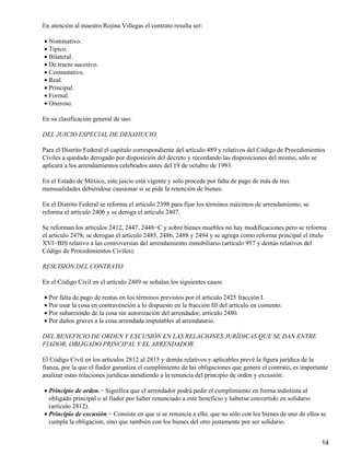 En atención al maestro Rojina Villegas el contrato resulta ser:

• Nominativo.
• Típico.
• Bilateral.
• De tracto sucesivo.
• Conmutativo.
• Real.
• Principal.
• Formal.
• Oneroso.

En su clasificación general de uso.

DEL JUICIO ESPECIAL DE DESAHUCIO.

Para el Distrito Federal el capítulo correspondiente del artículo 489 y relativos del Código de Procedimientos
Civiles a quedado derogado por disposición del decreto y recordando las disposiciones del mismo, sólo se
aplicará a los arrendamientos celebrados antes del 19 de octubre de 1993.

En el Estado de México, este juicio está vigente y solo procede por falta de pago de más de tres
mensualidades debiéndose causionar si se pide la retención de bienes.

En el Distrito Federal se reforma el artículo 2398 para fijar los términos máximos de arrendamiento, se
reforma el artículo 2406 y se deroga el artículo 2407.

Se reforman los artículos 2412, 2447, 2448−C y sobre bienes muebles no hay modificaciones pero se reforma
el artículo 2478, se derogan el artículo 2485, 2486, 2488 y 2494 y se agrega como reforma principal el título
XVI−BIS relativo a las controversias del arrendamiento inmobiliario (artículo 957 y demás relativos del
Código de Procedimientos Civiles).

RESCISIÓN DEL CONTRATO.

En el Código Civil en el artículo 2489 se señalan los siguientes casos:

• Por falta de pago de rentas en los términos previstos por el artículo 2425 fracción I.
• Por usar la cosa en contravención a lo dispuesto en la fracción III del artículo en comento.
• Por subarriendo de la cosa sin autorización del arrendador, artículo 2480.
• Por daños graves a la cosa arrendada imputables al arrendatario.

DEL BENEFICIO DE ORDEN Y EXCUSIÓN EN LAS RELACIONES JURÍDICAS QUE SE DAN ENTRE
FIADOR, OBLIGADO PRINCIPAL Y EL ARRENDADOR.

El Código Civil en los artículos 2812 al 2815 y demás relativos y aplicables prevé la figura jurídica de la
fianza, por la que el fiador garantiza el cumplimiento de las obligaciones que genera el contrato, es importante
analizar estas relaciones jurídicas atendiendo a la renuncia del principio de orden y excusión:

• Principio de orden.− Significa que el arrendador podrá pedir el cumplimiento en forma indistinta al
  obligado principal o al fiador por haber renunciado a este beneficio y haberse convertido en solidario
  (artículo 2812).
• Principio de excusión.− Consiste en que si se renuncia a ello, que no sólo con los bienes de uno de ellos se
  cumpla la obligación, sino que también con los bienes del otro justamente por ser solidario.


                                                                                                             14
 