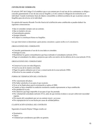 CONTRATO DE COMODATO.

El artículo 2497 del Código Civil establece que es un contrato por el cual uno de los contratantes se obliga a
conceder gratuitamente el uso de una cosa no fungible y el otro contrae la obligación de restituirla en lo
individual. Cuando el préstamo fuera de objetos consumibles se deberá acordarse de que se prestan como no
fungibles para devolverse en lo individual.

En opinión del maestro Ricardo Treviño García de la definición antes establecida se pueden deducir las
siguientes consecuencias:

• Que el comodato siempre será un contrato.
• Que es traslativo de uso.
• Esencialmente gratuito.
• Siempre bilateral.
• El objeto lo constituyen bienes no fungibles.

Los que intervienen se denominan: quien presta comodante y quien recibe es el comodatario.

OBLIGACIONES DEL COMODANTE.

• Conceder gratuitamente el uso de la cosa dada en comodato.
• Entregar la cosa.
• Reembolsar los gastos extraordinarios que haya realizado el comodatario (artículo 2531).
• Pagar al comodatario los daños y perjuicios que sufra con motivo de los defectos de la cosa (artículo 2514).

OBLIGACIONES DEL COMODATARIO.

• Conservar la cosa con toda diligencia.
• Usar la cosa de la manera convenida.
• Pagar los gastos ordinarios por el uso y conservación de la cosa (artículo 2508).
• Devolver la cosa cuando se lo pidan.

FORMA DE TERMINACIÓN DEL CONTRATO.

• Por vencimiento del plazo.
• Por haber satisfecho el uso para el que se presto.
• Si no se ha fijado plazo para la terminación se aplica el 2080.
• Cuando se haya cumplido la condición resolutoria cuando expresamente se haya establecido.
• Por pérdida de la cosa.
• Por deterioro que haga imposible el uso para el que fue prestada.
• Por voluntad del comodante (artículo 2512), antes de que termine el plazo o uso por sobrevenir necesidad
  urgente.
• Por muerte del comodatario por ser un contrato intuito−personae.
• Por expropiación de la cosa hecha por causa de utilidad pública.

CLASIFICACIÓN GENERAL DEL CONTRATO.

Siguiendo al maestro Rojina Villegas resulta ser:

• Nominativo.
• Típico.
• Unilateral por considerarse que debe ser gratuito.


                                                                                                             15
 