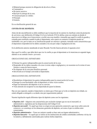 • Bilateral porque encierra la obligación de devolver el bien.
• Conmutativo.
• De tracto sucesivo.
• Real por la entrega de la cosa.
• Consensual para su validez.
• Principal.
• Gratuito.

En su clasificación general de uso.

CONTRATO DE DEPÓSITO.

Antes de dar una definición se debe establecer que la mayoría de los autores lo clasifican como de prestación
de servicios y por definición el Código Civil en el artículo 2516 lo define como un contrato en donde el
depositario se obliga con el depositante a recibir una cosa mueble o inmueble que aquél le confía la guarda y
custodia para restituirla cuando lo pida el depositante, salvo pacto en contrario el depósito puede ser
retribuible o no, por lo tanto en su clasificación puede ser oneroso o gratuito, teniendo como característica que
el depositario responderá de los daños causados a la cosa por culpa o negligencia de éste.

En la definición anterior atendiendo al autor Ricardo Treviño García advierte el siguiente error:

Que aquél le confía y que debe decir que éste le confía ya que al depositante se le menciona en segundo lugar,
además es un contrato intuito−personae.

OBLIGACIONES DEL DEPOSITARIO.

• Efectuar los gastos indispensables para la conservación de la cosa.
• Responder de los daños causados a la cosa si existe culpa o negligencia y en ocasiones no lo exime el caso
  fortuito o causa de fuerza mayor.
• No disponer de la cosa para beneficio personal.
• Devolverla en el tiempo convenido al depositante.

OBLIGACIONES DEL DEPOSITANTE.

• Reembolsar al depositario los gastos indispensables para la conservación de la cosa.
• Entregar la cosa haciéndole valer al depositario si tiene vicios ocultos.
• Pagar los honorarios del depósito si así se convino.
• Tiene derecho de recuperar la cosa depositada de quien la detente.

Hay un caso especial, cuando el depositario se entera que el bien que se le dio en depósito era robado, no
estará obligado a entregarlo a su dueño sino por requerimiento judicial.

Nuestra legislación regula diferentes tipos de depósito como son los siguientes:

• Depósito civil.− Adquiere esta característica por exclusión siempre que no sea ni mercantil, ni
  administrativo, rigiéndose por las disposiciones del Código Civil.
• Depósito mercantil.− Es aquél que tiene su origen en una operación comercial y que recae sobre actos de
  comercio y se constituye en los almacenes generales de depósito, así como el que se celebra entre
  comerciantes.
• Depósito administrativo.− Tiene ese carácter cuando se hace ante un órgano administrativo.
• Depósito bancario.− Es aquél que se realiza en las instituciones de crédito constituidas conforme a la ley de
  la materia y debidamente autorizadas para realizar dichos depósitos.


                                                                                                              16
 