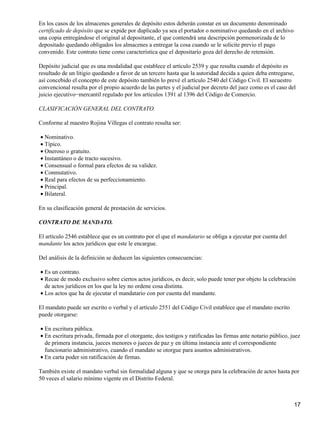 En los casos de los almacenes generales de depósito estos deberán constar en un documento denominado
certificado de depósito que se expide por duplicado ya sea el portador o nominativo quedando en el archivo
una copia entregándose el original al depositante, el que contendrá una descripción pormenorizada de lo
depositado quedando obligados los almacenes a entregar la cosa cuando se le solicite previo el pago
convenido. Este contrato tiene como característica que el depositario goza del derecho de retensión.

Depósito judicial que es una modalidad que establece el artículo 2539 y que resulta cuando el depósito es
resultado de un litigio quedando a favor de un tercero hasta que la autoridad decida a quien deba entregarse,
así concebido el concepto de este depósito también lo prevé el artículo 2540 del Código Civil. El secuestro
convencional resulta por el propio acuerdo de las partes y el judicial por decreto del juez como es el caso del
juicio ejecutivo−mercantil regulado por los artículos 1391 al 1396 del Código de Comercio.

CLASIFICACIÓN GENERAL DEL CONTRATO.

Conforme al maestro Rojina Villegas el contrato resulta ser:

• Nominativo.
• Típico.
• Oneroso o gratuito.
• Instantáneo o de tracto sucesivo.
• Consensual o formal para efectos de su validez.
• Conmutativo.
• Real para efectos de su perfeccionamiento.
• Principal.
• Bilateral.

En su clasificación general de prestación de servicios.

CONTRATO DE MANDATO.

El artículo 2546 establece que es un contrato por el que el mandatario se obliga a ejecutar por cuenta del
mandante los actos jurídicos que este le encargue.

Del análisis de la definición se deducen las siguientes consecuencias:

• Es un contrato.
• Recae de modo exclusivo sobre ciertos actos jurídicos, es decir, solo puede tener por objeto la celebración
  de actos jurídicos en los que la ley no ordene cosa distinta.
• Los actos que ha de ejecutar el mandatario con por cuenta del mandante.

El mandato puede ser escrito o verbal y el artículo 2551 del Código Civil establece que el mandato escrito
puede otorgarse:

• En escritura pública.
• En escritura privada, firmada por el otorgante, dos testigos y ratificadas las firmas ante notario público, juez
  de primera instancia, jueces menores o jueces de paz y en última instancia ante el correspondiente
  funcionario administrativo, cuando el mandato se otorgue para asuntos administrativos.
• En carta poder sin ratificación de firmas.

También existe el mandato verbal sin formalidad alguna y que se otorga para la celebración de actos hasta por
50 veces el salario mínimo vigente en el Distrito Federal.



                                                                                                               17
 