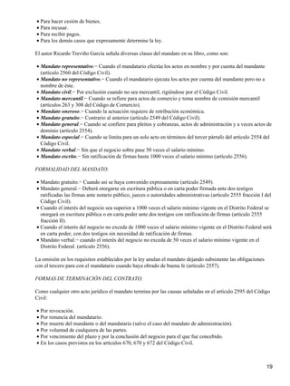 • Para hacer cesión de bienes.
• Para recusar.
• Para recibir pagos.
• Para los demás casos que expresamente determine la ley.

El autor Ricardo Treviño García señala diversas clases del mandato en su libro, como son:

• Mandato representativo.− Cuando el mandatario efectúa los actos en nombre y por cuenta del mandante
  (artículo 2560 del Código Civil).
• Mandato no representativo.− Cuando el mandatario ejecuta los actos por cuenta del mandante pero no a
  nombre de éste.
• Mandato civil.− Por exclusión cuando no sea mercantil, rigiéndose por el Código Civil.
• Mandato mercantil.− Cuando se refiere para actos de comercio y toma nombre de comisión mercantil
  (artículos 263 y 308 del Código de Comercio).
• Mandato oneroso.− Cuando la actuación requiere de retribución económica.
• Mandato gratuito.− Contrario al anterior (artículo 2549 del Código Civil).
• Mandato general.− Cuando se confiere para pleitos y cobranzas, actos de administración y a veces actos de
  dominio (artículo 2554).
• Mandato especial.− Cuando se limita para un solo acto en términos del tercer párrafo del artículo 2554 del
  Código Civil.
• Mandato verbal.− Sin que el negocio sobre pase 50 veces el salario mínimo.
• Mandato escrito.− Sin ratificación de firmas hasta 1000 veces el salario mínimo (artículo 2556).

FORMALIDAD DEL MANDATO.

• Mandato gratuito.− Cuando así se haya convenido expresamente (artículo 2549).
• Mandato general.− Deberá otorgarse en escritura pública o en carta poder firmada ante dos testigos
  ratificadas las firmas ante notario público, jueces o autoridades administrativas (artículo 2555 fracción I del
  Código Civil).
• Cuando el interés del negocio sea superior a 1000 veces el salario mínimo vigente en el Distrito Federal se
  otorgará en escritura pública o en carta poder ante dos testigos con ratificación de firmas (artículo 2555
  fracción II).
• Cuando el interés del negocio no exceda de 1000 veces el salario mínimo vigente en el Distrito Federal será
  en carta poder, con dos testigos sin necesidad de ratificación de firmas.
• Mandato verbal.− cuando el interés del negocio no exceda de 50 veces el salario mínimo vigente en el
  Distrito Federal. (artículo 2556).

La omisión en los requisitos establecidos por la ley anulan el mandato dejando subsistente las obligaciones
con el tercero para con el mandatario cuando haya obrado de buena fe (artículo 2557).

FORMAS DE TERMINACIÓN DEL CONTRATO.

Como cualquier otro acto jurídico el mandato termina por las causas señaladas en el artículo 2595 del Código
Civil:

• Por revocación.
• Por renuncia del mandatario.
• Por muerte del mandante o del mandatario (salvo el caso del mandato de administración).
• Por voluntad de cualquiera de las partes.
• Por vencimiento del plazo y por la conclusión del negocio para el que fue concebido.
• En los casos previstos en los artículos 670, 670 y 672 del Código Civil.



                                                                                                              19
 