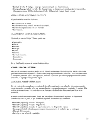 • Contrato de obra de trabajo.− En el que el precio se regula por obra terminada.
• Trabajo alzado por ajuste cerrado.− En el que el precio se fija de manera alzada, es decir, una cantidad.
  (Datos que se toman del libro de Contratos Civiles del licenciado Joaquín García López).

FORMAS DE TERMINACIÓN DEL CONTRATO.

El propio Código prevé las siguientes:

• Por voluntad de las partes.
• Por haber vencido el término por el cual se contrató.
• Por haber cumplido con el servicio prestado.
• Por rescisión.

CLASIFICACIÓN GENERAL DEL CONTRATO.

Siguiendo al maestro Rojina Villegas resulta ser:

• Nominativo.
• Típico.
• Bilateral.
• Principal.
• Formal.
• Oneroso.
• De tracto sucesivo.
• Conmutativo.
• Consensual.

En su clasificación general de prestación de servicios.

CONTRATO DE TRANSPORTE.

Previsto en el artículo 2646 del Código Civil es también denominado contrato de porte, resulta cuando una
persona denominada transportista o porteador se obliga bajo su inmediata dirección a la de sus dependientes
a transportar por tierra, agua o aire a personas, animales o cosas sin que constituya propiamente un contrato
mercantil, se regirá por las siguientes reglas.

REQUISITOS PARA SU CELEBRACIÓN.

En este contrato los porteadores responderán de los daños y perjuicios que sufran los objetos transportado
según los medios empleados salvo que por caso fortuito o causa de fuerza mayor resultarán. El contrato debe
realizarse por escrito para efectos de interpretación reconociéndole la ley al transportista el derecho de
retensión.

Como se verá el contrato resulta ser formal por lo siguiente, al contrato se le adjuntará un documento
denominado carta de porte, la que reunirá los requisitos del artículo 2656 como son:

• El nombre, apellido y domicilio del cargador.
• El nombre, apellido y domicilio del porteador.
• El nombre, apellido y domicilio de la persona a quien van dirigidos los efectos.
• La designación de la calidad de peso, marca o signos exteriores de los bultos que se contengan.
• El precio del transporte.
• La fecha en que se hace la expedición.


                                                                                                              22
 