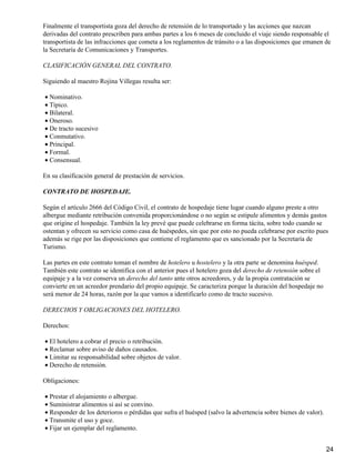 Finalmente el transportista goza del derecho de retensión de lo transportado y las acciones que nazcan
derivadas del contrato prescriben para ambas partes a los 6 meses de concluido el viaje siendo responsable el
transportista de las infracciones que cometa a los reglamentos de tránsito o a las disposiciones que emanen de
la Secretaría de Comunicaciones y Transportes.

CLASIFICACIÓN GENERAL DEL CONTRATO.

Siguiendo al maestro Rojina Villegas resulta ser:

• Nominativo.
• Típico.
• Bilateral.
• Oneroso.
• De tracto sucesivo
• Conmutativo.
• Principal.
• Formal.
• Consensual.

En su clasificación general de prestación de servicios.

CONTRATO DE HOSPEDAJE.

Según el artículo 2666 del Código Civil, el contrato de hospedaje tiene lugar cuando alguno preste a otro
albergue mediante retribución convenida proporcionándose o no según se estipule alimentos y demás gastos
que origine el hospedaje. También la ley prevé que puede celebrarse en forma tácita, sobre todo cuando se
ostentan y ofrecen su servicio como casa de huéspedes, sin que por esto no pueda celebrarse por escrito pues
además se rige por las disposiciones que contiene el reglamento que es sancionado por la Secretaría de
Turismo.

Las partes en este contrato toman el nombre de hotelero u hostelero y la otra parte se denomina huésped.
También este contrato se identifica con el anterior pues el hotelero goza del derecho de retensión sobre el
equipaje y a la vez conserva un derecho del tanto ante otros acreedores, y de la propia contratación se
convierte en un acreedor prendario del propio equipaje. Se caracteriza porque la duración del hospedaje no
será menor de 24 horas, razón por la que vamos a identificarlo como de tracto sucesivo.

DERECHOS Y OBLIGACIONES DEL HOTELERO.

Derechos:

• El hotelero a cobrar el precio o retribución.
• Reclamar sobre aviso de daños causados.
• Limitar su responsabilidad sobre objetos de valor.
• Derecho de retensión.

Obligaciones:

• Prestar el alojamiento o albergue.
• Suministrar alimentos si así se convino.
• Responder de los deterioros o pérdidas que sufra el huésped (salvo la advertencia sobre bienes de valor).
• Transmite el uso y goce.
• Fijar un ejemplar del reglamento.


                                                                                                              24
 