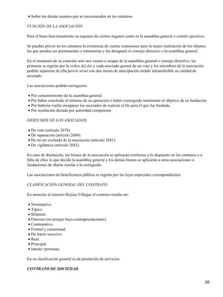 • Sobre los demás asuntos que se encomienden en los estatutos.

FUNCIÓN DE LA ASOCIACIÓN.

Para el buen funcionamiento se requiere de ciertos órganos como es la asamblea general o comité ejecutivo.

Se pueden prever en los estatutos la existencia de ciertas comisiones para la mejor realización de los objetos,
las que pueden ser permanentes o transitorias y las designará el consejo directivo o la asamblea general.

En el momento de su creación solo nos vamos a ocupar de la asamblea general o consejo directivo, las
primeras se regirán por la orden del día y cada asociado gozará de un voto y los miembros de la asociación
podrán separarse de ella previo aviso con dos meses de anticipación siendo intransferible su calidad de
asociado.

Las asociaciones podrán extinguirse:

• Por consentimiento de la asamblea general.
• Por haber concluido el término de su operación o haber conseguido totalmente el objetivo de su fundación.
• Por haberse vuelto incapaces los asociados de realizar el fin para el que fue fundada.
• Por resolución dictada por autoridad competente.

DERECHOS DE LOS ASOCIADOS.

• De voto (artículo 2678).
• De separación (artículo 2680).
• De no ser excluido de la asociación (artículo 2681).
• De vigilancia (artículo 2683).

En caso de disolución, los bienes de la asociación se aplicarán conforme a lo dispuesto en los estatutos o a
falta de ellos lo que decida la asamblea general y los demás bienes se aplicarán a otras asociaciones o
fundaciones de objeto similar a la extinguida.

Las asociaciones de beneficencia pública se regirán por las leyes especiales correspondientes.

CLASIFICACIÓN GENERAL DEL CONTRATO.

En atención al maestro Rojina Villegas el contrato resulta ser:

• Nominativo.
• Típico.
• Bilateral.
• Oneroso (no porque haya contraprestaciones).
• Conmutativo.
• Formal y consensual.
• De tracto sucesivo.
• Real.
• Principal.
• Intuito−personae.

En su clasificación general es de prestación de servicios.

CONTRATO DE SOCIEDAD.


                                                                                                               26
 