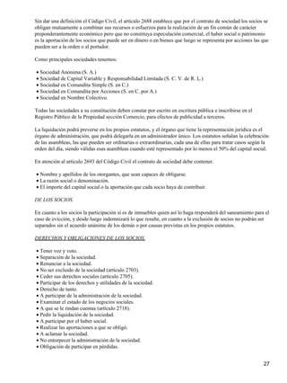 Sin dar una definición el Código Civil, el artículo 2688 establece que por el contrato de sociedad los socios se
obligan mutuamente a combinar sus recursos o esfuerzos para la realización de un fin común de carácter
preponderantemente económico pero que no constituya especulación comercial, el haber social o patrimonio
es la aportación de los socios que puede ser en dinero o en bienes que luego se representa por acciones las que
pueden ser a la orden o al portador.

Como principales sociedades tenemos:

• Sociedad Anónima (S. A.)
• Sociedad de Capital Variable y Responsabilidad Limitada (S. C. V. de R. L.)
• Sociedad en Comandita Simple (S. en C.)
• Sociedad en Comandita por Acciones (S. en C. por A.)
• Sociedad en Nombre Colectivo.

Todas las sociedades a su constitución deben constar por escrito en escritura pública e inscribirse en el
Registro Público de la Propiedad sección Comercio, para efectos de publicidad a terceros.

La liquidación podrá preverse en los propios estatutos, y el órgano que tiene la representación jurídica es el
órgano de administración, que podrá delegarla en un administrador único. Los estatutos señalan la celebración
de las asambleas, las que pueden ser ordinarias o extraordinarias, cada una de ellas para tratar casos según la
orden del día, siendo válidas esas asambleas cuando esté representado por lo menos el 50% del capital social.

En atención al artículo 2693 del Código Civil el contrato de sociedad debe contener.

• Nombre y apellidos de los otorgantes, que sean capaces de obligarse.
• La razón social o denominación.
• El importe del capital social o la aportación que cada socio haya de contribuir.

DE LOS SOCIOS.

En cuanto a los socios la participación si es de inmuebles quien así lo haga responderá del saneamiento para el
caso de evicción, y desde luego indemnizará lo que resulte, en cuanto a la exclusión de socios no podrán ser
separados sin el acuerdo unánime de los demás o por causas previstas en los propios estatutos.

DERECHOS Y OBLIGACIONES DE LOS SOCIOS.

• Tener voz y voto.
• Separación de la sociedad.
• Renunciar a la sociedad.
• No ser excluido de la sociedad (artículo 2703).
• Ceder sus derechos sociales (artículo 2705).
• Participar de los derechos y utilidades de la sociedad.
• Derecho de tanto.
• A participar de la administración de la sociedad.
• Examinar el estado de los negocios sociales.
• A que se le rindan cuentas (artículo 2718).
• Pedir la liquidación de la sociedad.
• A participar por el haber social.
• Realizar las aportaciones a que se obligó.
• A aclamar la sociedad.
• No entorpecer la administración de la sociedad.
• Obligación de participar en pérdidas.


                                                                                                             27
 