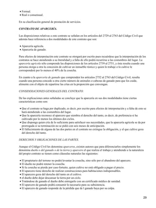 • Formal.
• Real o consensual.

En su clasificación general de prestación de servicios.

CONTRATO DE APARCERÍA.

Las disposiciones relativas a este contrato se señalan en los artículos del 2729 al 2763 del Código Civil que
además hace referencia a dos modalidades de este contrato que son:

• Aparcería agrícola.
• Aparcería de ganado.

Para efectos de interpretación este contrato se otorgará por escrito pues recuérdese que la interpretación de los
contratos se hace atendiendo a su literalidad y a falta de ello podrá recurrirse a las costumbres del lugar. La
aparcería agrícola sólo comprende las disposiciones de los artículos 2739 al 2751, y ésta resulta cuando una
persona otorga a otra la concesión de cultivar un inmueble rústico y quien lo trabaje o lo cultive le
corresponderá por lo menos el 40% de la cosecha.

En cuanto a la aparcería de ganado que comprenden los artículos 2752 al 2763 del Código Civil, resulta
cuando una persona concede a otra cierto número de animales o cabezas de ganado para que los cuide,
alimente con el objeto de repartirse las crías en la proporción que convengan.

CONSIDERACIONES GENERALES DEL CONTRATO.

De las explicaciones antes señaladas se concluye que la aparcería en sus dos modalidades tiene ciertas
características como son:

• Que el contrato se haga por duplicado, es decir, por escrito para efectos de interpretación y a falta de esto se
  hará atendiendo a las costumbres del lugar.
• Que la aparcería reconoce al aparcero que siembra el derecho del tanto, es decir, de preferencia si ha
  cultivado por lo menos los últimos dos ciclos.
• Que disponga quien cría de lo suficiente para satisfacer sus necesidades, que la aparcería agrícola se da por
  prorrogada si su terminación no se pidió con seis meses de anticipación.
• El fallecimiento de alguna de las dos partes en el contrato no extingue la obligación, y el que cultive goza
  del derecho del tanto.

DERECHOS Y OBLIGACIONES DE LAS PARTES.

Aunque el Código Civil les denomina aparceros, existen autores que para diferenciarlos simplemente los
denomina dueño o del ganado o de la tierra y aparcero el que realiza el trabajo y atendiendo a la naturaleza
del propio contrato se tienen como cláusulas naturales las siguientes:

• El propietario del terreno no podrá levantar la cosecha, sino sólo por el abandono del aparcero.
• El dueño no podrá retener la cosecha.
• Si la cosecha se pierde por caso fortuito, quien cultive no está obligado a pagar el precio.
• El aparcero tiene derecho de realizar construcciones para habitaciones indispensables.
• El aparcero goza del derecho del tanto en el cultivo.
• el dueño debe dejar descansar la tierra por un ciclo.
• Tratándose de ganado el dueño debe entregarlo con un certificado médico de sanidad.
• El aparcero de ganado podrá consumir lo necesario para su subsistencia.
• El aparcero de ganado responde de la pérdida que de l ganado haya por su culpa.


                                                                                                                29
 